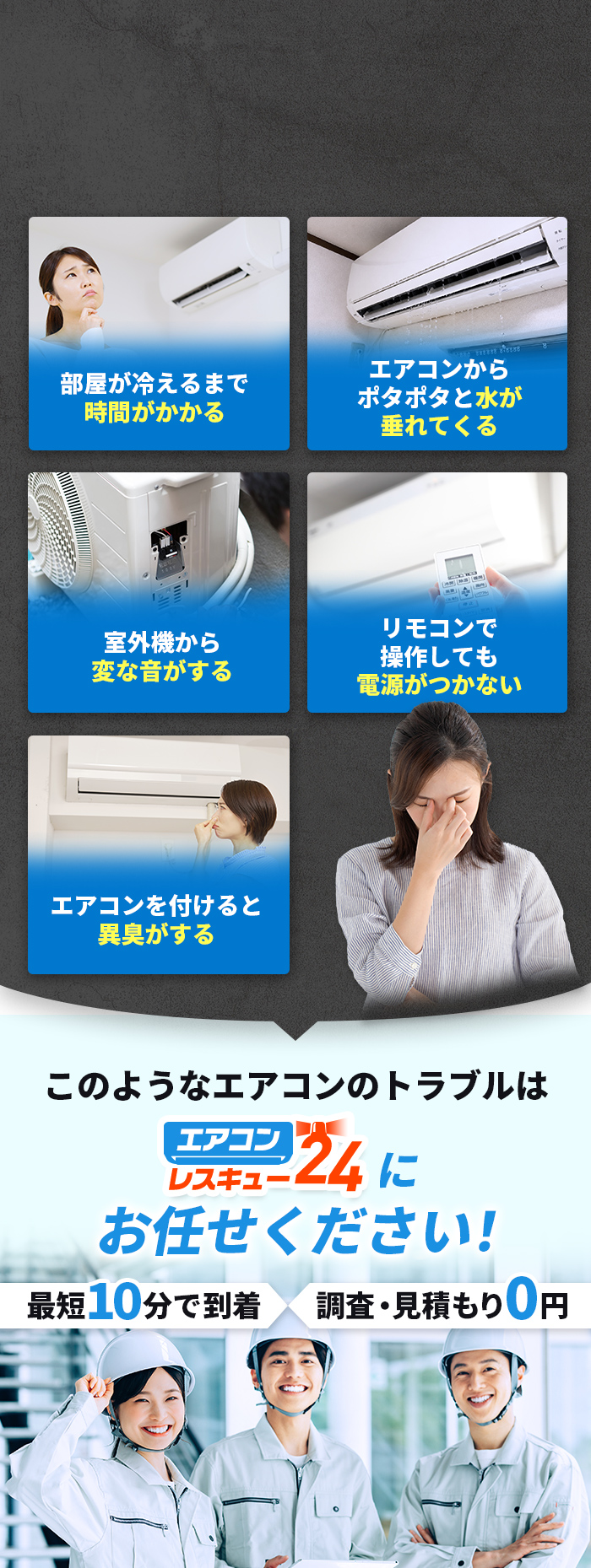 こんなトラブル、お悩みはありませんか？　部屋が冷えるまで時間がかかる　エアコンからぽたぽたと水が垂れてくる　室外機から変な音がする　リモコンで操作しても電源がつかない　エアコンをつけると異臭がする　このようなエアコンのトラブルはエアコンレスキュー24にお任せください！最短10分で到着調査・見積もり0円